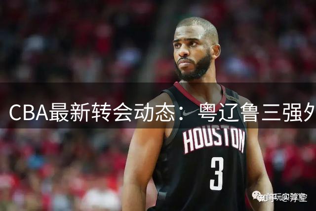 CBA最新转会动态：粤辽鲁三强外援调整曝光